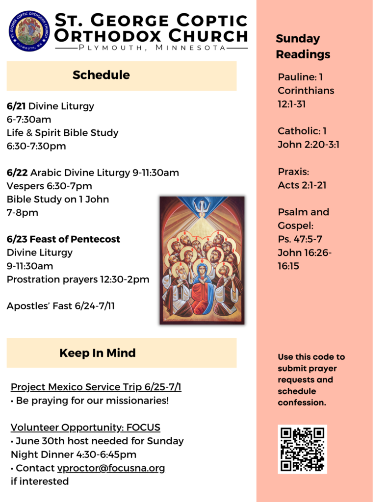 Weekly Bulletin with Schedule: 6/21 Divine Liturgy 6-7:30am Life & Spirit Bible Study 6:30-7:30pm 6/22 Arabic Divine Liturgy 9-11:30am Vespers 6:30-7pm Bible Study on 1 John 7-8pm 6/23 Feast of Pentecost Divine Liturgy 9-11:30am Prostration prayers 12:30-2pm Apostles’ Fast 6/24-7/11 Sunday Readings Include: Pauline: 1 Corinthians 12:1-31 Catholic: 1 John 2:20-3:1 Praxis: Acts 2:1-21 Psalm and Gospel: Ps. 47:5-7 John 16:26-16:15 Project Mexico Service Trip 6/25-7/1 • Be praying for our missionaries! Volunteer Opportunity: FOCUS • June 30th host needed for Sunday Night Dinner 4:30-6:45pm • Contact vproctor@focusna.org if interested QR code to submit prayer requests and schedule confession in lower right corner. Icon of Pentecost midpage.