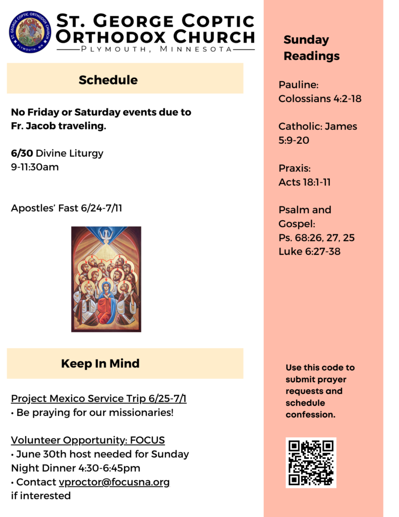 Weekly Bulletin with Schedule: No Friday or Saturday events due to Fr. Jacob traveling. 6/30 Divine Liturgy 9-11:30am Apostles’ Fast 6/24-7/11 Sunday Readings: Pauline: Colossians 4:2-18 Catholic: James 5:9-20 Praxis: Acts 18:1-11 Psalm and Gospel: Ps. 68:26, 27, 25 Luke 6:27-38 Project Mexico Service Trip 6/25-7/1 • Be praying for our missionaries! Volunteer Opportunity: FOCUS • June 30th host needed for Sunday Night Dinner 4:30-6:45pm • Contact vproctor@focusna.org if interested QR code to schedule confession and submit prayer requests in lower right corner. Icon of Pentecost in center of page.