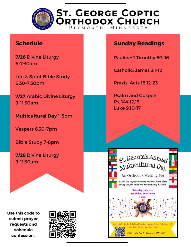 Weekly Bulletin with Schedule: 7/26 Divine Liturgy 6-7:30am Life & Spirit Bible Study 6:30-7:30pm 7/27 Arabic Divine Liturgy 9-11:30am Multicultural Day 1-5pm Vespers 6:30-7pm Bible Study 7-8pm 7/28 Divine Liturgy 9-11:30am Sunday Readings: Pauline: 1 Timothy 6:3-16 Catholic: James 3:1-12 Praxis: Acts 18:12-23 Psalm and Gospel: Ps. 144:12,13 Luke 9:10-17 QR code to sign up for prayer requests and confession in lower left corner. Lower right corner includes advertisement for Multicultural Day Event on 7/27, 1-5pm at St. George.