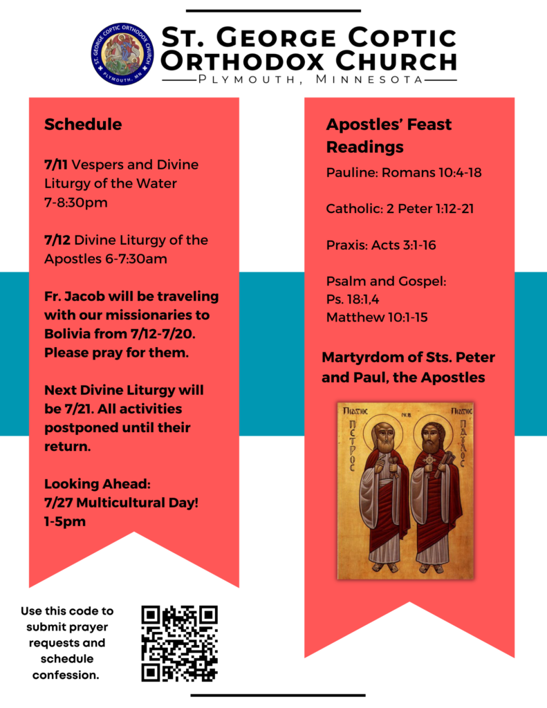 Weekly Bulletin with Schedule: 7/11 Vespers and Divine Liturgy of the Water 7-8:30pm 7/12 Divine Liturgy of the Apostles 6-7:30am Fr. Jacob will be traveling with our missionaries to Bolivia from 7/12-7/20. Please pray for them. Next Divine Liturgy will be 7/21. All activities postponed until their return. Looking Ahead: 7/27 Multicultural Day! 1-5pm Apostles’ Feast Readings: Pauline: Romans 10:4-18 Catholic 2 Peter 1:12-21 Praxis: Acts 3:1-16 Psalm and Gospel: Ps. 18:1,4, Matthew 10:1-15 QR code in lower left corner to submit prayer requests, sign up for confession, and register for multicultural day. Icon of Sts. Peter and Paul in lower right corner.