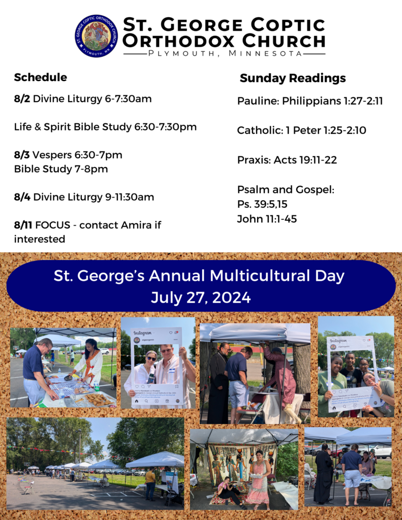 Weekly Bulletin with Schedule: Schedule: 8/2 Divine Liturgy 6-7:30am Life & Spirit Bible Study 6:30-7:30pm 8/3 Vespers 6:30-7pm Bible Study 7-8pm 8/4 Divine Liturgy 9-11:30am 8/11 FOCUS - contact Amira if interested Sunday Readings Include: Pauline: Philippians 1:27-2:11 Catholic: 1 Peter 1:25-2:10 Praxis: Acts 19:11-22 Psalm and Gospel: Ps. 39:5,15 John 11:1-45 Photos on bottom half of page celebrate St. George's Annual Multicultural Day, July 27, 2024. People gather at different tents represented by their heritage. Others pose with a photobooth sign advertising the day. All enjoy food and share smiles.