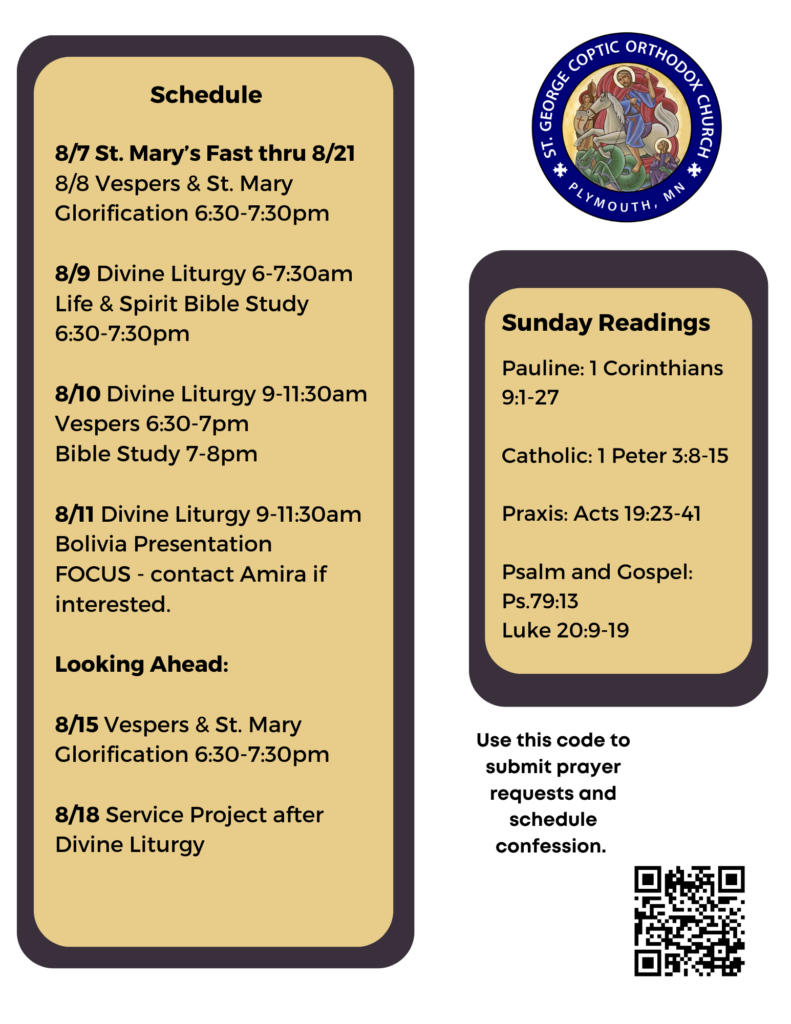 Weekly Bulletin with Schedule: 8/7 St. Mary’s Fast thru 8/21 8/8 Vespers & St. Mary Glorification 6:30-7:30pm 8/9 Divine Liturgy 6-7:30am Life & Spirit Bible Study 6:30-7:30pm 8/10 Divine Liturgy 9-11:30am Vespers 6:30-7pm Bible Study 7-8pm 8/11 Divine Liturgy 9-11:30am Bolivia Presentation FOCUS - contact Amira if interested. Looking Ahead: 8/15 Vespers & St. Mary Glorification 6:30-7:30pm 8/18 Service Project after Divine Liturgy Sunday Readings: Pauline: 1 Corinthians 9:1-27 Catholic: 1 Peter 3:8-15 Praxis: Acts 19:23-41 Psalm and Gospel: Ps.79:13 Luke 20:9-19 QR code on bottom right corner to sign up for prayer requests and confession, and access to other links.