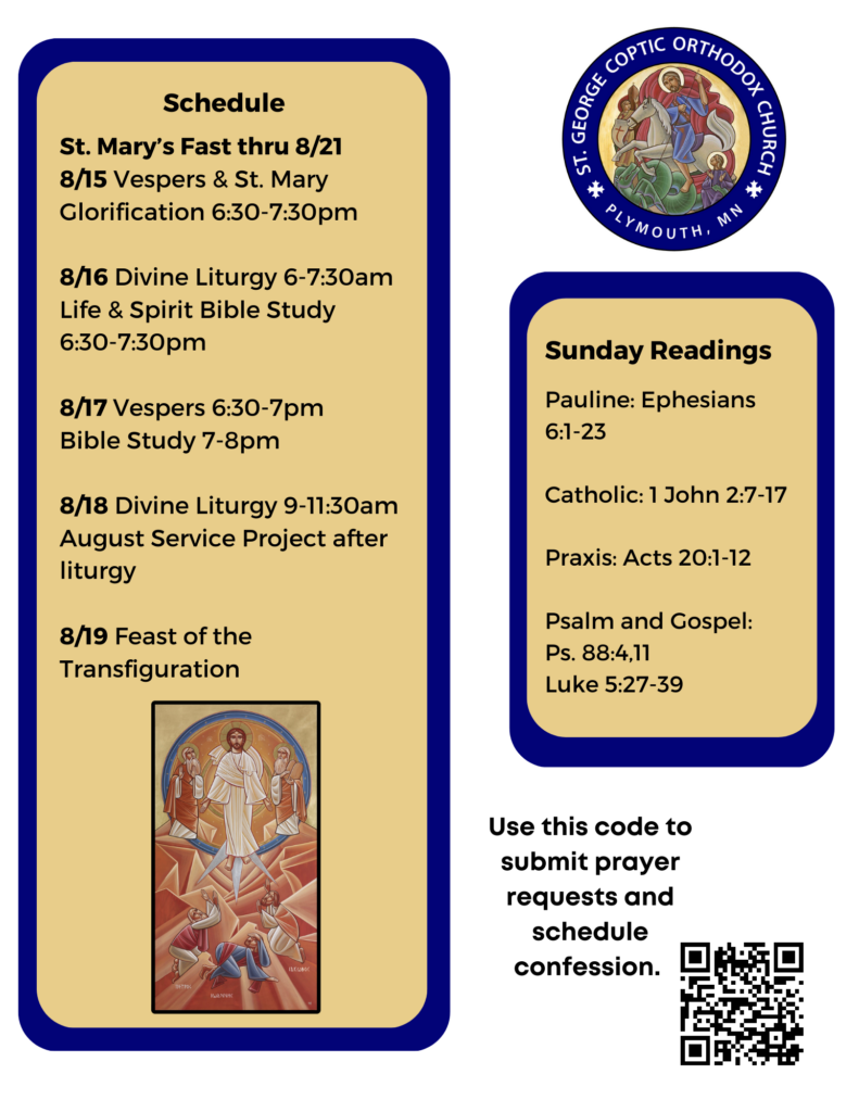 Weekly Bulletin with Schedule: St. Mary’s Fast thru 8/21 8/15 Vespers & St. Mary Glorification 6:30-7:30pm 8/16 Divine Liturgy 6-7:30am Life & Spirit Bible Study 6:30-7:30pm 8/17 Vespers 6:30-7pm Bible Study 7-8pm 8/18 Divine Liturgy 9-11:30am August Service Project after liturgy 8/19 Feast of the Transfiguration Sunday Readings include: Pauline: Ephesians 6:1-23 Catholic: 1 John 2:7-17 Praxis: Acts 20:1-12 Psalm and Gospel: Ps. 88:4,11 Luke 5:27-39 QR code for prayer requests and other links in lower right corner. Also pictured: Icon of the Transfiguration
