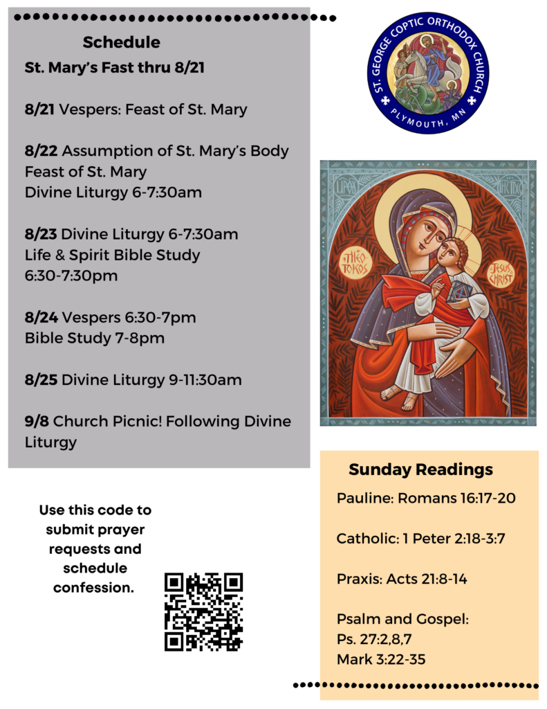 Weekly Bulletin with Schedule: St. Mary’s Fast thru 8/21 8/21 Vespers: Feast of St. Mary 8/22 Assumption of St. Mary’s Body Feast of St. Mary Divine Liturgy 6-7:30am 8/23 Divine Liturgy 6-7:30am Life & Spirit Bible Study 6:30-7:30pm 8/24 Vespers 6:30-7pm Bible Study 7-8pm 8/25 Divine Liturgy 9-11:30am 9/8 Church Picnic! Following Divine Liturgy Sunday Readings: Pauline: Romans 16:17-20 Catholic: 1 Peter 2:18-3:7 Praxis: Acts 21:8-14 Psalm: 27:2,8,7 Mark 3:22-35 QR code for prayer requests and confession in lower left corner