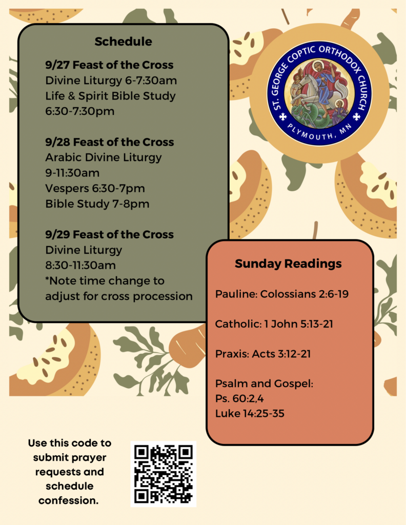Weekly Bulletin with Schedule: 9/27 Feast of the Cross Divine Liturgy 6-7:30am Life & Spirit Bible Study 6:30-7:30pm 9/28 Feast of the Cross Arabic Divine Liturgy 9-11:30am Vespers 6:30-7pm Bible Study 7-8pm 9/29 Feast of the Cross Divine Liturgy 8:30-11:30am *Note time change to adjust for cross procession Sunday Readings: Pauline: Colossians 2:6-19 Catholic: 1 John 5:13-21 Praxis: Acts 3:12-21 Psalm & Gospel: Ps. 60:2,4 Luke 14:25-35 QR code to sign up for confession and prayer requests in lower left corner. Fall themed harvest decorates the background of bulletin.