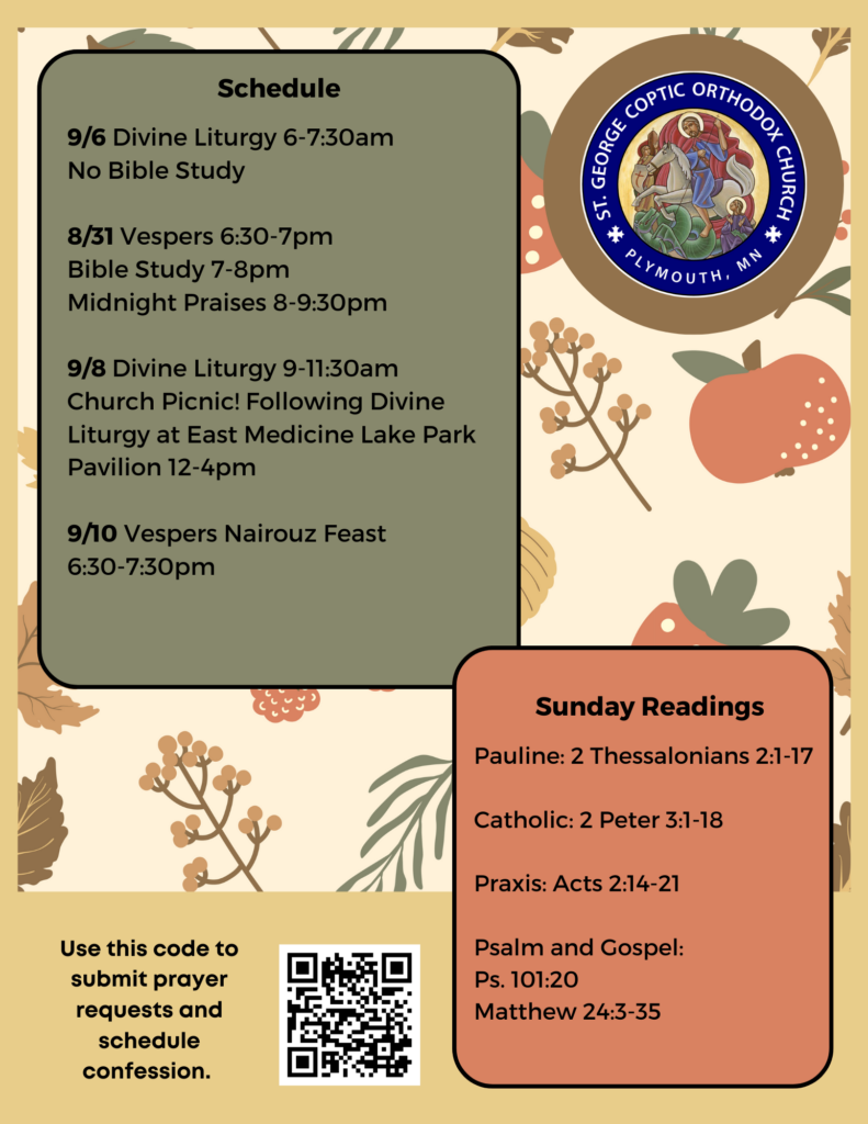 Weekly Bulletin with Schedule: 9/6 Divine Liturgy 6-7:30am No Bible Study 8/31 Vespers 6:30-7pm Bible Study 7-8pm Midnight Praises 8-9:30pm 9/8 Divine Liturgy 9-11:30am Church Picnic! Following Divine Liturgy at East Medicine Lake Park Pavilion 12-4pm 9/10 Vespers Nairouz Feast 6:30-7:30pm Sunday Readings include: Pauline: 2 Thessalonians 2:1-17 Catholic: 2 Peter 3:1-18 Praxis: Acts 2:14-21 Psalm and Gospel: Ps. 101:20 Matthew 24:3-35 QR code to sign up for confession and send prayer requests in lower left corner. Fall flora decorates the background.