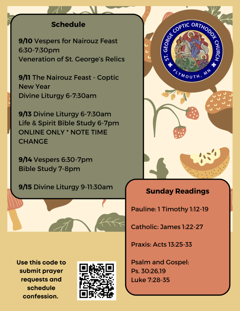 Weekly Bulletin with Schedule: 9/10 Vespers for Nairouz Feast 6:30-7:30pm Veneration of St. George’s Relics 9/11 The Nairouz Feast - Coptic New Year Divine Liturgy 6-7:30am 9/13 Divine Liturgy 6-7:30am Life & Spirit Bible Study 6-7pm ONLINE ONLY * NOTE TIME CHANGE 9/14 Vespers 6:30-7pm Bible Study 7-8pm 9/15 Divine Liturgy 9-11:30am Sunday Readings include: Pauline: 1 Timothy 1:12-19 Catholic: James 1:22-27 Praxis: Acts 13:25-33 Psalm and Gospel: Ps. 30:26,19 Luke 7:28-35 QR code to sign up for confession and prayer requests in bottom left corner.