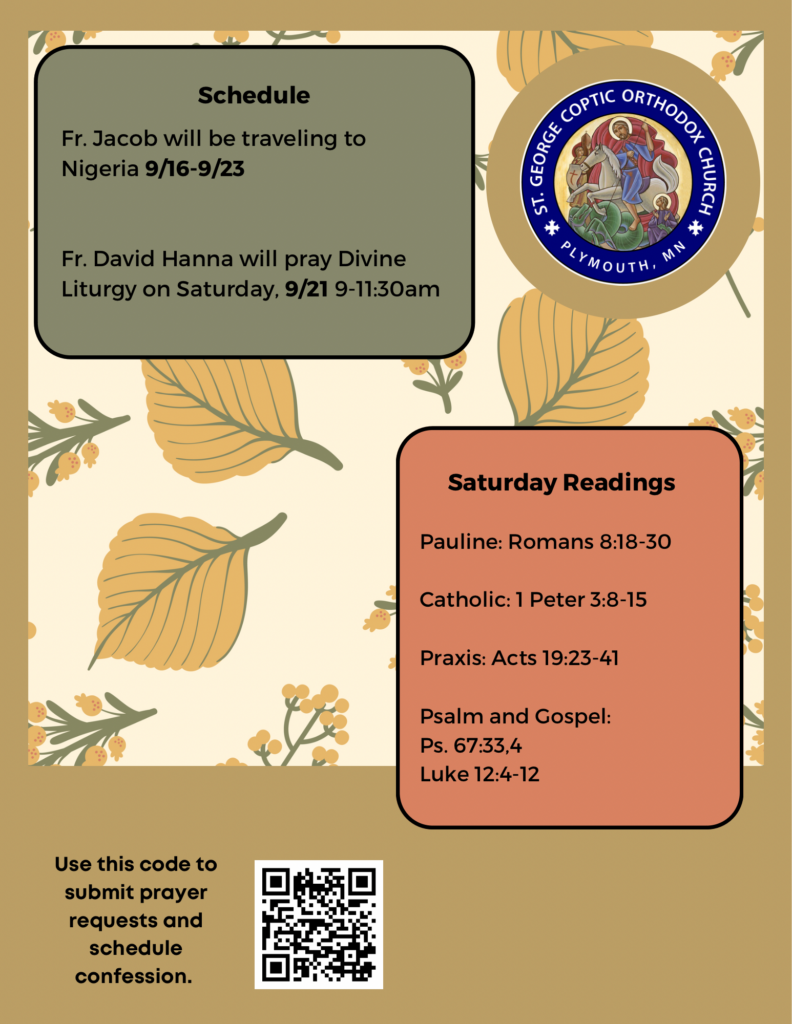 Weekly Bulletin with schedule: Fr. Jacob will be traveling to Nigeria 9/16-9/23 Fr. David Hanna will pray Divine Liturgy on Saturday, 9/21 9-11:30am Saturday Readings include: Pauline: Romans 8:18-30 Catholic: 1 Peter 3:8-15 Praxis: Acts 19:23-41 Psalm and Gospel: Ps. 67:33,4 Luke 12:4-12 QR code to sign up for confession and submit prayer requests in lower left corner. Fall background of leaves and flora decorates bulletin.