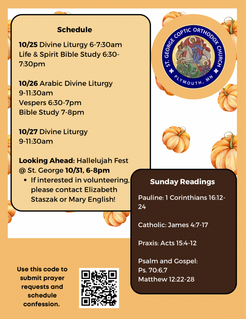 Weekly Bulletin with Schedule: 10/25 Divine Liturgy 6-7:30am Life & Spirit Bible Study 6:30-7:30pm 10/26 Arabic Divine Liturgy 9-11:30am Vespers 6:30-7pm Bible Study 7-8pm 10/27 Divine Liturgy 9-11:30am Looking Ahead: Hallelujah Fest @ St. George 10/31, 6-8pm If interested in volunteering, please contact Elizabeth Staszak or Mary English! Sunday Readings include: Pauline: 1 Corinthians 16:12-24 Catholic: James 4:7-17 Praxis: Acts 15:4-12 Psalm 70:6,7 Matthew 12:22-28 QR code for submitting prayer requests and scheduling confession in lower left corner. Fall pumpkins decorate background