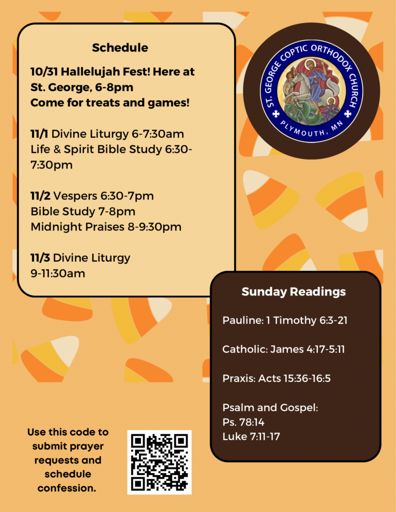 Weekly Bulletin with schedule: 10/31 Hallelujah Fest! Here at St. George, 6-8pm Come for treats and games! 11/1 Divine Liturgy 6-7:30am Life & Spirit Bible Study 6:30-7:30pm 11/2 Vespers 6:30-7pm Bible Study 7-8pm Midnight Praises 8-9:30pm 11/3 Divine Liturgy 9-11:30am Sunday Readings: Pauline: 1 Timothy 6:3-21 Catholic: James 4:17-5:11 Praxis: Acts 15:36-16:5 Psalm 78:14 Luke 7:11-17 QR code in lower left corner for submitting prayer requests and signing up for confession. Candy corn decorates the background of the bulletin.