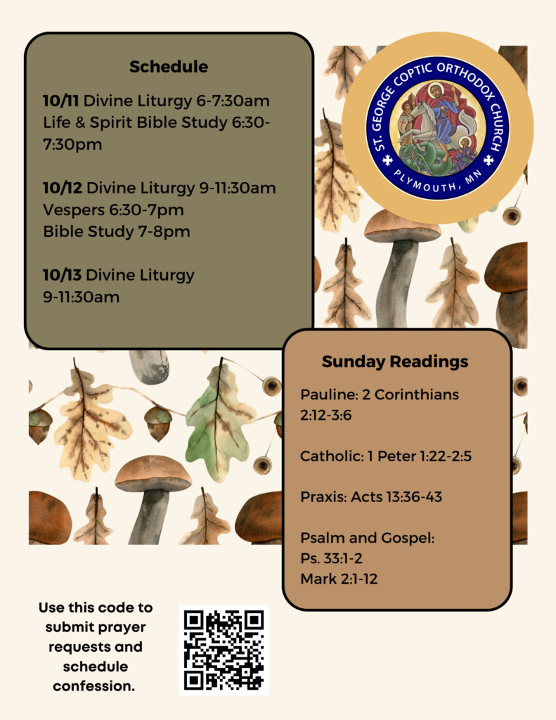 Weekly Bulletin with Schedule: 10/11 Divine Liturgy 6-7:30am Life & Spirit Bible Study 6:30-7:30pm 10/12 Divine Liturgy 9-11:30am Vespers 6:30-7pm Bible Study 7-8pm 10/13 Divine Liturgy 9-11:30am Sunday Readings include: Pauline: 2 Corinthians 2:12-3:6 Catholic: 1 Peter 1:22-2:5 Praxis: Acts 13:36-43 Psalm and Gospel: Ps. 33:1-2 Mark 2:1-12 QR code to sign up for confession and prayer requests in lower left corner. Fall mushrooms and leaves decorate the background.