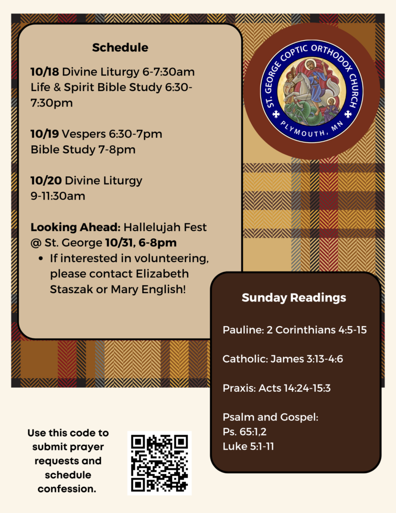 Weekly Bulletin with Schedule: 10/18 Divine Liturgy 6-7:30am Life & Spirit Bible Study 6:30-7:30pm 10/19 Vespers 6:30-7pm Bible Study 7-8pm 10/20 Divine Liturgy 9-11:30am Looking Ahead: Hallelujah Fest @ St. George 10/31, 6-8pm If interested in volunteering, please contact Elizabeth Staszak or Mary English! Sunday Readings: Pauline: 2 Corinthians 4:5-15 Catholic: James 3:13-4:6 Praxis: Acts 14:24-15:3 Psalm and Gospel: Ps. 65:1,2 Luke 5:1-11 QR code in lower left corner to sign up for prayer requests and confession. Brown and red toned plaid background for fall bulletin.