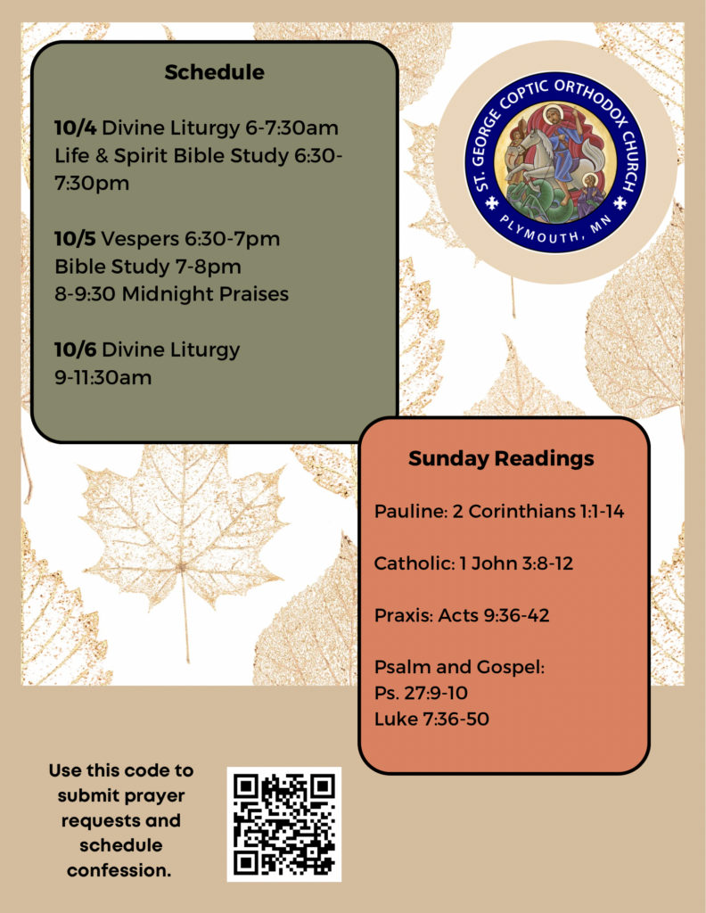 Weekly Bulletin with Schedule: 10/4 Divine Liturgy 6-7:30am Life & Spirit Bible Study 6:30-7:30pm 10/5 Vespers 6:30-7pm Bible Study 7-8pm 8-9:30 Midnight Praises 10/6 Divine Liturgy 9-11:30am Sunday Readings: Pauline: 2 Corinthians 1:1-4 Catholic: 1 John 3:8-12 Praxis: Acts 9:36-42 Psalm & Gospel: Ps. 27:9-10 Luke 7:36-50 QR code to sign up for confession and prayer requests in lower left corner. Fall leaves decorate background.
