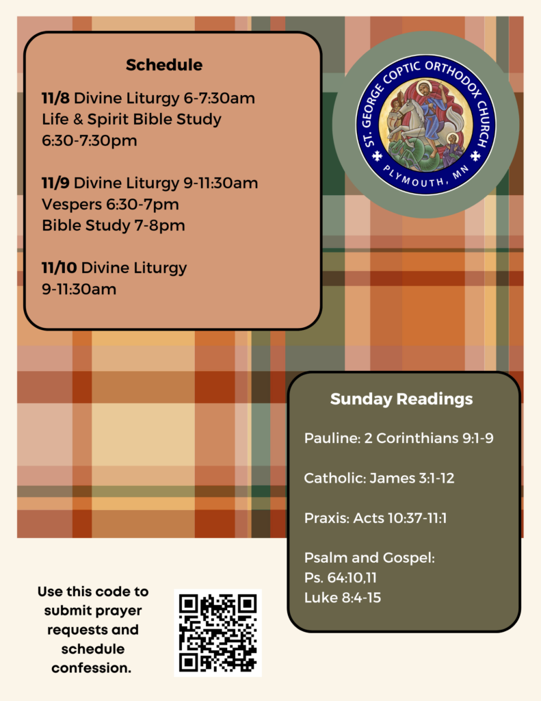 Weekly Bulletin with Schedule: 11/8 Divine Liturgy 6-7:30am Life & Spirit Bible Study 6:30-7:30pm 11/9 Divine Liturgy 9-11:30am Vespers 6:30-7pm Bible Study 7-8pm 11/10 Divine Liturgy 9-11:30am Sunday Readings include: Pauline: 2 Corinthians 9:1-9 Catholic: James 3:1-12 Praxis: Acts 10:37-11:1 Psalm and Gospel: Ps. 64:10,11 Luke 8:4-15 QR code in lower left corner to sign up for confession and submit prayer requests. Plaid decorates the background with fall colors.