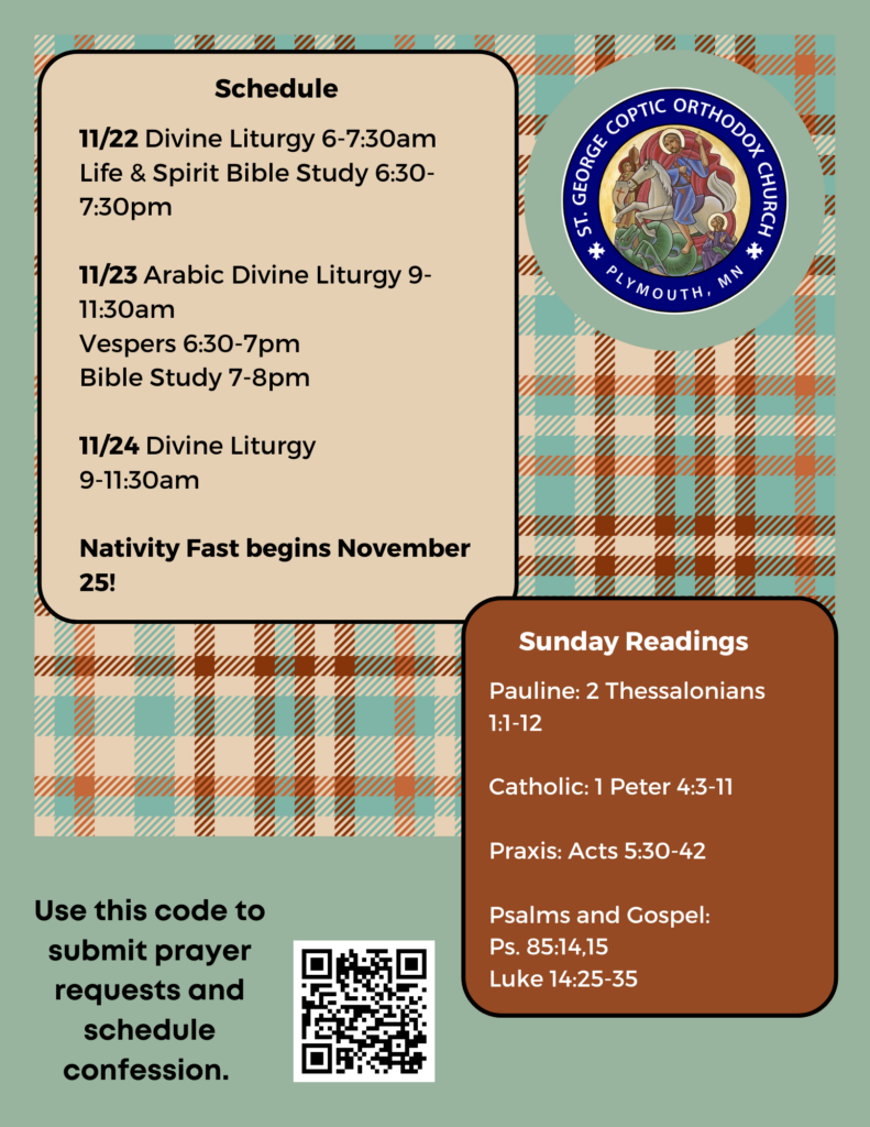 Weekly bulletin with schedule: 11/22 Divine Liturgy 6-7:30am Life & Spirit Bible Study 6:30-7:30pm 11/23 Arabic Divine Liturgy 9-11:30am Vespers 6:30-7pm Bible Study 7-8pm 11/24 Divine Liturgy 9-11:30am Nativity Fast begins November 25! Sunday readings include: Pauline: 2 Thessalonians 1:1-12 Catholic: 1 Peter 4:3-11 Praxis: Acts 5:30-42 Psalms and Gospel: Ps. 85:14,15 Luke 14:25-35 QR code in lower left corner to submit prayer requests and sign up for confession. Green and brown plaid decorates the background.