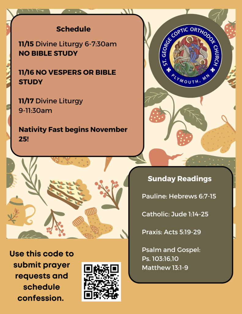 Weekly Bulletin with Schedule: 11/15 Divine Liturgy 6-7:30am NO BIBLE STUDY 11/16 NO VESPERS OR BIBLE STUDY 11/17 Divine Liturgy 9-11:30am Nativity Fast begins November 25! Sunday Readings include: Pauline: Hebrews 6:7-15 Catholic: Jude 1:14-25 Praxis: Acts 5:19-29 Psalm 103:16,10 Matthew 13:1-9 QR code in lower left corner to submit prayer requests and schedule confession. Fall background with food, pie, teapots, and vegetables.