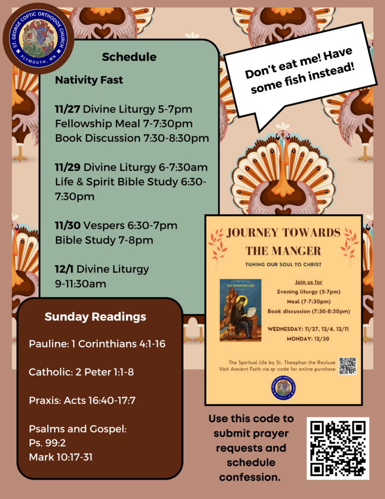 Weekly Bulletin with schedule: Nativity Fast 11/27 Divine Liturgy 5-7pm Fellowship Meal 7-7:30pm Book Discussion 7:30-8:30pm 11/29 Divine Liturgy 6-7:30am Life & Spirit Bible Study 6:30-7:30pm 11/30 Vespers 6:30-7pm Bible Study 7-8pm 12/1 Divine Liturgy 9-11:30am Ad for Journey Towards the Manger, to participate in liturgy, meal, and book discussion for The Spiritual Life by St. Theophan the Recluse. Wednesdays 11/27, 12/4, 12/11, Monday 12/30 Sunday Readings: Pauline: 1 Corinthians 4:1-16 Catholic: 2 Peter 1:1-8 Praxis: Acts 16:40-17:7 Psalm 99:2 Mark 10:17-31 QR code to submit prayer requests and schedule confession in lower right corner. Turkey in background saying, “Don’t eat me! Have some fish instead!”