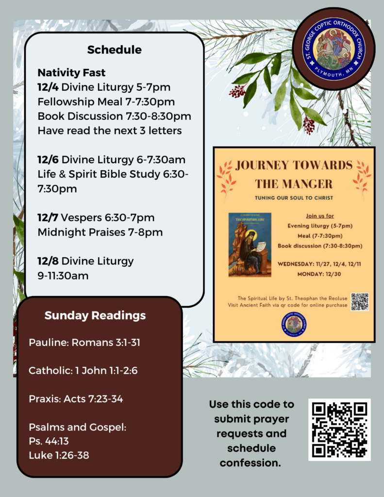 Weekly Bulletin with Schedule: Nativity Fast 12/4 Divine Liturgy 5-7pm Fellowship Meal 7-7:30pm Book Discussion 7:30-8:30pm Have read the next 3 letters 12/6 Divine Liturgy 6-7:30am Life & Spirit Bible Study 6:30-7:30pm 12/7 Vespers 6:30-7pm Midnight Praises 7-8pm 12/8 Divine Liturgy 9-11:30am Sunday Readings: Pauline: Romans 3:1-31 Catholic: 1 John 1:1-2:6 Praxis: Acts 7:23-34 Psalms and Gospel: Ps. 44:13 Luke 1:26-38 Winter background with snow, pine trees, and berries. QR code in lower right corner for submitting prayer requests and signing up for confession.
