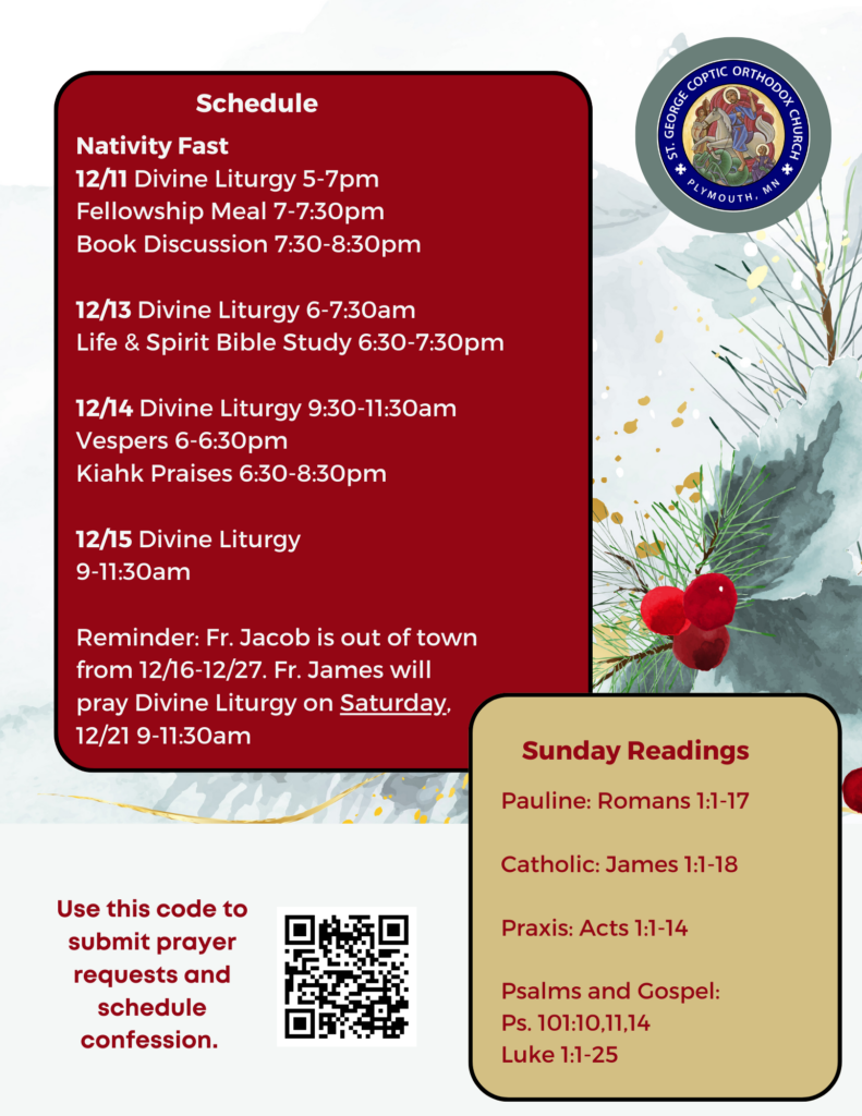 Weekly Bulletin with Schedule: Nativity Fast 12/11 Divine Liturgy 5-7pm Fellowship Meal 7-7:30pm Book Discussion 7:30-8:30pm 12/13 Divine Liturgy 6-7:30am Life & Spirit Bible Study 6:30-7:30pm 12/14 Divine Liturgy 9:30-11:30am Vespers 6-6:30pm Kiahk Praises 6:30-8:30pm 12/15 Divine Liturgy 9-11:30am Reminder: Fr. Jacob is out of town from 12/16-12/27. Fr. James will pray Divine Liturgy on Saturday, 12/21 9-11:30am Sunday Readings include: Pauline: Romans 1:1-17 Catholic: James 1:1-18 Praxis: Acts 1:1-14 Psalms and Gospel: Ps. 101:10,11,14 Luke 1:1-25 QR code in lower left corner to sign up for confession and submit prayer requests. A background of Christmas greenery and red berries delights in the season of Nativity.
