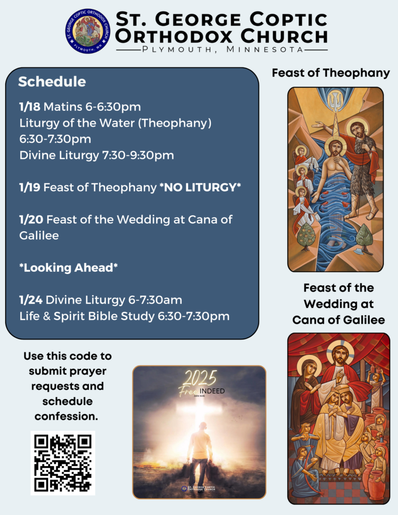 Weekly Bulletin with Schedule: 1/18 Matins 6-6:30pm Liturgy of the Water (Theophany) 6:30-7:30pm Divine Liturgy 7:30-9:30pm 1/19 Feast of Theophany *NO LITURGY* 1/20 Feast of the Wedding at Cana of Galilee *Looking Ahead* 1/24 Divine Liturgy 6-7:30am Life & Spirit Bible Study 6:30-7:30pm Picture of man carrying his baggage to the cross. Text reads, "2025 Free Indeed, John 8.36" QR code to submit prayer requests and schedule confession in lower left corner. On right, Two icons, of Theophany (Jesus' baptism) and the Feast of the Wedding at Cana of Galilee, in Neo-Coptic style.