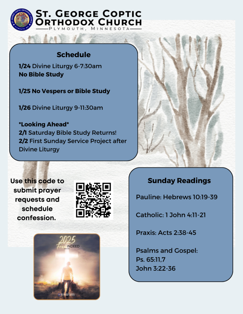 Weekly Bulletin with Schedule: 1/24 Divine Liturgy 6-7:30am No Bible Study 1/25 No Vespers or Bible Study 1/26 Divine Liturgy 9-11:30am *Looking Ahead* 2/1 Saturday Bible Study Returns! 2/2 First Sunday Service Project after Divine Liturgy Sunday Readings include: Pauline: Hebrews 10:19-39 Catholic: 1 John 4:11-21 Praxis: Acts 2:38-45 Psalms and Gospel: Ps. 65:11,7 John 3:22-36 QR code in lower left corner to submit prayer requests and schedule confession. Church theme of year: Free Indeed, John 8:36 Winter woods background.