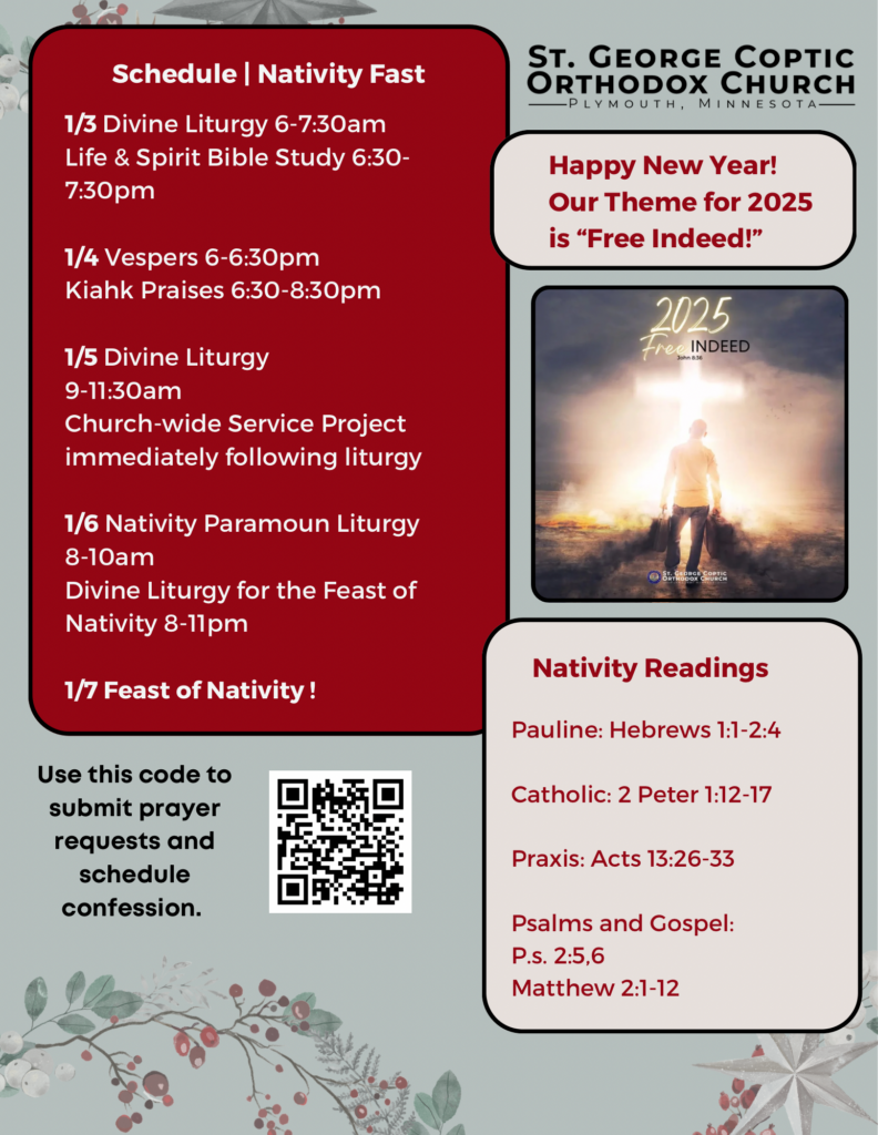 Weekly Bulletin with Schedule: 1/3 Divine Liturgy 6-7:30am Life & Spirit Bible Study 6:30-7:30pm 1/4 Vespers 6-6:30pm Kiahk Praises 6:30-8:30pm 1/5 Divine Liturgy 9-11:30am Church-wide Service Project immediately following liturgy 1/6 Nativity Paramoun Liturgy 8-10am Divine Liturgy for the Feast of Nativity 8-11pm 1/7 Feast of Nativity! Theme for 2025 is “Free Indeed!” Pictured is a man carrying his literal and emotional baggage to the cross. Nativity Readings include: Pauline: Hebrews 1:1-2:4 Catholic: 2 Peter 1:12-17 Praxis: Acts 13:26-33 Psalms and Gospel: Ps. 2:5,6 Matthew 2:1-12 QR code in lower left corner to submit prayer requests and schedule confession. Background decorated with a Christmas wreath of berries.