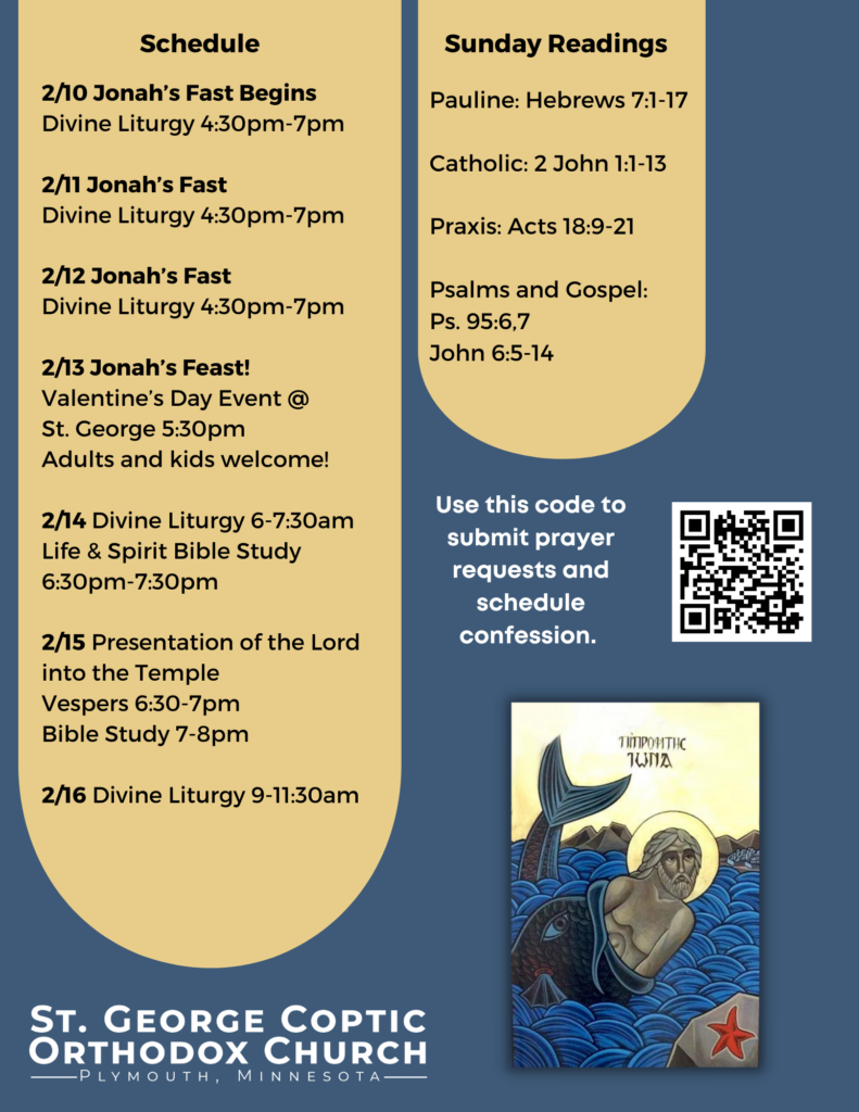 Weekly Bulletin with Schedule: 2/10 Jonah’s Fast Begins Divine Liturgy 4:30pm-7pm 2/11 Jonah’s Fast Divine Liturgy 4:30pm-7pm 2/12 Jonah’s Fast Divine Liturgy 4:30pm-7pm 2/13 Jonah’s Feast! Valentine’s Day Event @ St. George 5:30pm Adults and kids welcome! 2/14 Divine Liturgy 6-7:30am Life & Spirit Bible Study 6:30pm-7:30pm 2/15 Presentation of the Lord into the Temple Vespers 6:30-7pm Bible Study 7-8pm 2/16 Divine Liturgy 9-11:30am Sunday Readings include: Pauline: Hebrews 7:1-17 Catholic: 2 John 1:1-13 Praxis: Acts 18:9-21 Psalms and Gospel: Ps. 95:6,7 John 6:5-14 QR code to submit prayer requests and schedule confession in middle right column. Beneath it is an icon of Jonah the Prophet in the belly of the whale. Yellow and blue decorate the background.
