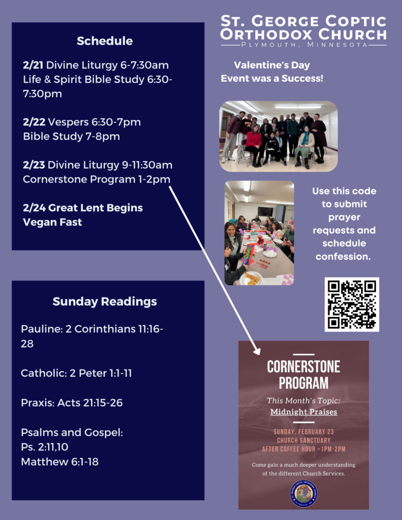 Weekly Bulletin with schedule: 2/21 Divine Liturgy 6-7:30am Life & Spirit Bible Study 6:30-7:30pm 2/22 Vespers 6:30-7pm Bible Study 7-8pm 2/23 Divine Liturgy 9-11:30am Cornerstone Program 1-2pm 2/24 Great Lent Begins Vegan Fast Sunday Readings include: Pauline: 2 Corinthians 11:16-28 Catholic: 2 Peter 1:1-11 Praxis: Acts 21:15-26 Psalms and Gospel: Ps. 2:11,10 Matthew 6:1-18 Valentine's Day Event was a success! Pictured is the group who gathered to make valentines for folks in assisted living. QR code to submit prayer requests and schedule confession in right middle column. Announcement for Cornerstone program in lower right column. This Sunday at 1pm, learn about the midnight praises.