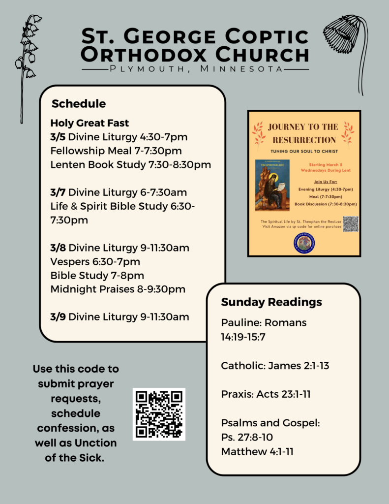 Weekly Bulletin with Schedule: Holy Great Fast 3/5 Divine Liturgy 4:30-7pm Fellowship Meal 7-7:30pm Lenten Book Study 7:30-8:30pm 3/7 Divine Liturgy 6-7:30am Life & Spirit Bible Study 6:30-7:30pm 3/8 Divine Liturgy 9-11:30am Vespers 6:30-7pm Bible Study 7-8pm Midnight Praises 8-9:30pm 3/9 Divine Liturgy 9-11:30am Sunday Readings: Pauline: Romans 14:19-15:7 Catholic: James 2:1-13 Praxis: Acts 23:1-11 Psalms and Gospel: Ps. 27:8-10 Matthew 4:1-11 Small advertisement for Journey to the Resurrection book discussion on 3/5. QR code to submit prayer requests, schedule confession, and Unction of the Sick in lower left corner. Spring flowers decorate the top.
