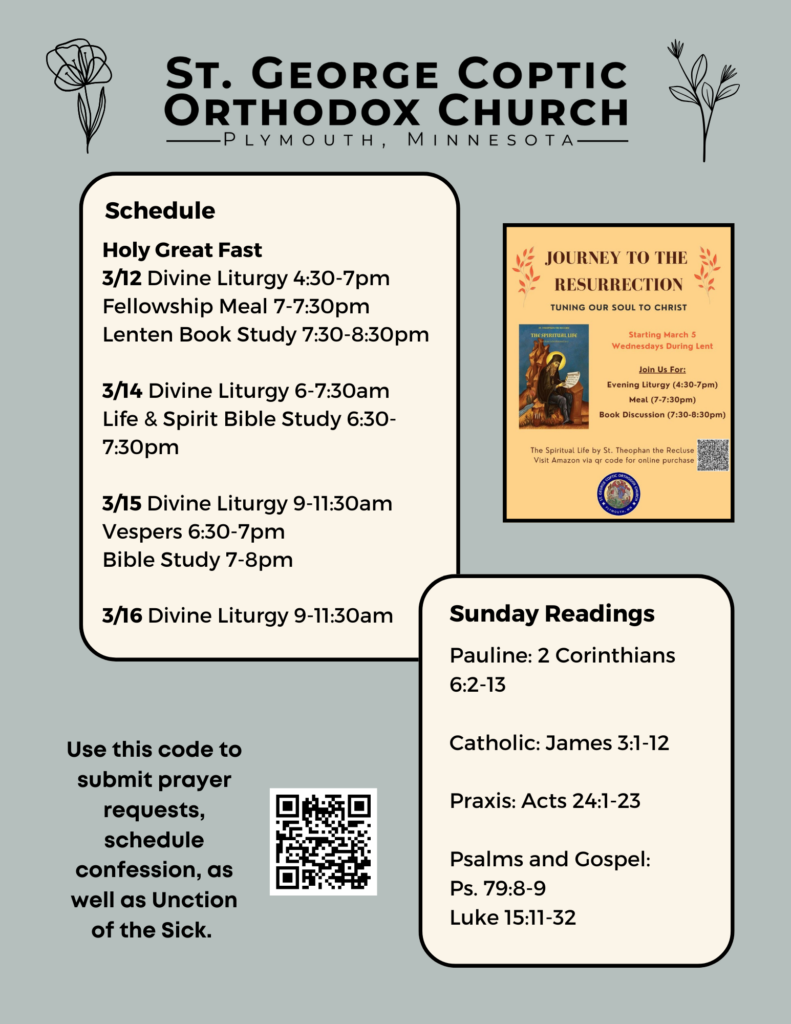 Weekly Bulletin with Schedule: Holy Great Fast 3/12 Divine Liturgy 4:30-7pm Fellowship Meal 7-7:30pm Lenten Book Study 7:30-8:30pm 3/14 Divine Liturgy 6-7:30am Life & Spirit Bible Study 6:30-7:30pm 3/15 Divine Liturgy 9-11:30am Vespers 6:30-7pm Bible Study 7-8pm 3/16 Divine Liturgy 9-11:30am Sunday Readings include: Pauline: 2 Corinthians 6:2-13 Catholic: James 3:1-12 Praxis: Acts 24:1-23 Psalms and Gospel: Ps. 79:8-9 Luke 15:11-32 QR code to submit prayer requests, schedule confession and Unction of the Sick in lower left corner. Upper right corner has a flyer for the Journey to the Resurrection event on Wednesday evening as noted in schedule. Flowers decorate background.
