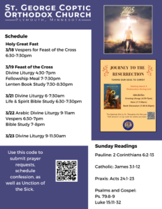 Weekly Bulletin with Schedule: Holy Great Fast 3/18 Vespers for Feast of the Cross 6:30-7:30pm 3/19 Feast of the Cross Divine Liturgy 4:30-7pm Fellowship Meal 7-7:30pm Lenten Book Study 7:30-8:30pm 3/21 Divine Liturgy 6-7:30am Life & Spirit Bible Study 6:30-7:30pm 3/22 Arabic Divine Liturgy 9-11am Vespers 6:30-7pm Bible Study 7-8pm 3/23 Divine Liturgy 9-11:30am Sunday Readings: Pauline: 2 Corinthians 6:2-13 Catholic: James 3:1-12 Praxis: Acts 24:1-23 Psalms and Gospel: Ps. 79:8-9 Luke 15:11-32 QR code to submit prayer requests, and schedule Confession and Unction of the Sick in lower left corner. Upper right corner contains image of 2025 theme: Free Indeed, with man carrying baggage to cross. Below it is a flyer for the Lenten Book Study, Journey to the Resurrection. Purple and white decorate background.