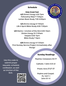 Weekly Bulletin with Schedule: Holy Great Fast 4/2 Divine Liturgy 4:30-7pm Fellowship Meal 7-7:30pm Lenten Book Study 7:30-8:30pm 4/4 Divine Liturgy 6-7:30am Life & Spirit Bible Study 6:30-7:30pm 4/5 Matins + Unction of the Sick 8:30-10am Divine Liturgy 10-11:30am Vespers 6:30-7pm Bible Study 7-8pm 4/6 Divine Liturgy 9-11:30am First Sunday Service Project immediately after liturgy! Sunday Readings: Pauline: Colossians 3:5-17 Catholic: 1 John 5:13-21 Praxis: Acts 27:27-37 Psalms and Gospel: Ps. 143:7, 1 John 9:1-41 QR code to submit prayer requests and sign up for Confession, Unction of the Sick, in lower left corner. St. George logo in upper right corner.