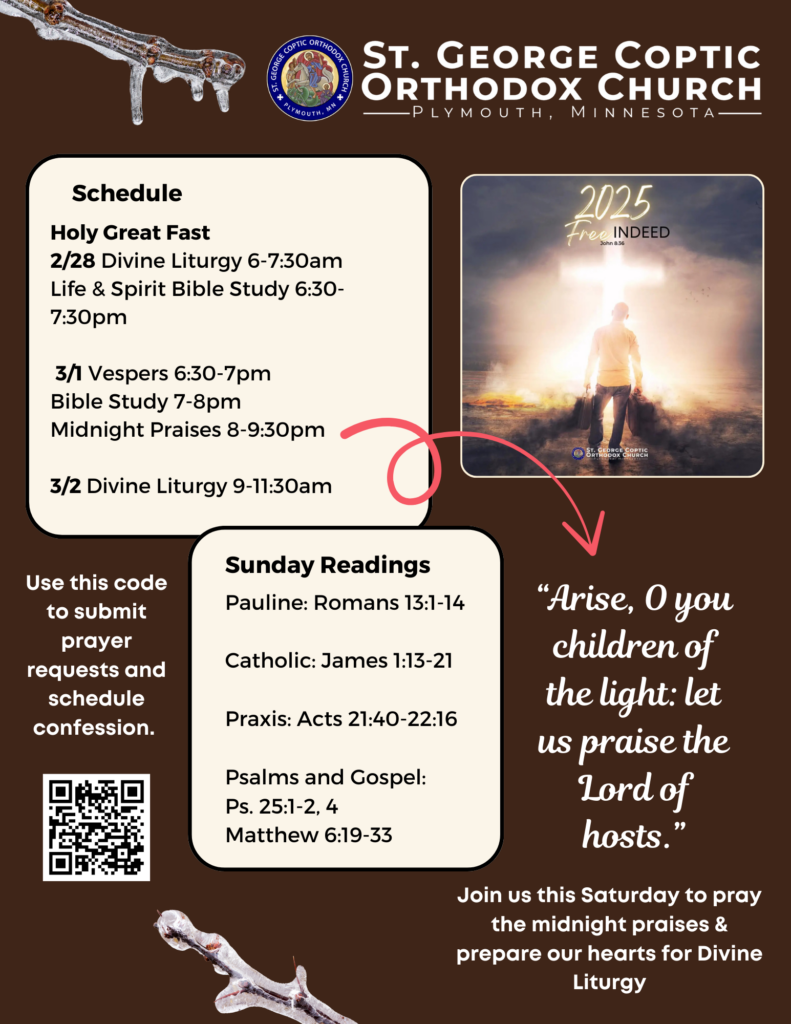 Weekly Bulletin with Schedule: Holy Great Fast 2/28 Divine Liturgy 6-7:30am Life & Spirit Bible Study 6:30-7:30pm 3/1 Vespers 6:30-7pm Bible Study 7-8pm Midnight Praises 8-9:30pm 3/2 Divine Liturgy 9-11:30am Sunday Readings include: Pauline: Romans 13:1-14 Catholic: James 1:13-21 Praxis: Acts 21:40-22:16 Ps. 25:1-2, 4 Matthew 6:19-33 QR code in lower left corner to schedule confession and submit prayer requests. Free indeed theme for this year in upper right column. Underneath in script reads, “Arise, O you children of the light: let us praise the Lord of hosts.” Join us this Saturday to pray the midnight praises and prepare our hearts for Divine Liturgy. Frozen branches decorate a brown background.