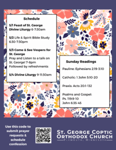 5/1 Feast of St. George Divine Liturgy 6-7:30am 5/2 Life & Spirit Bible Study 6:30-7:30pm 5/3 Come & See Vespers for St. George Pray and Listen to a talk on St. George! 7-8pm Followed by refreshments 5/4 Divine Liturgy 9-11:30am Sunday Readings include: Pauline: Ephesians 2:19-3:10 Catholic: 1 John 5:10-20 Praxis: Acts 20:1-132 Psalms and Gospel: Ps. 119:9-10 John 6:35-45 QR code to submit prayer requests and schedule confession in lower left corner. Floral background for spring decorates bulletin.