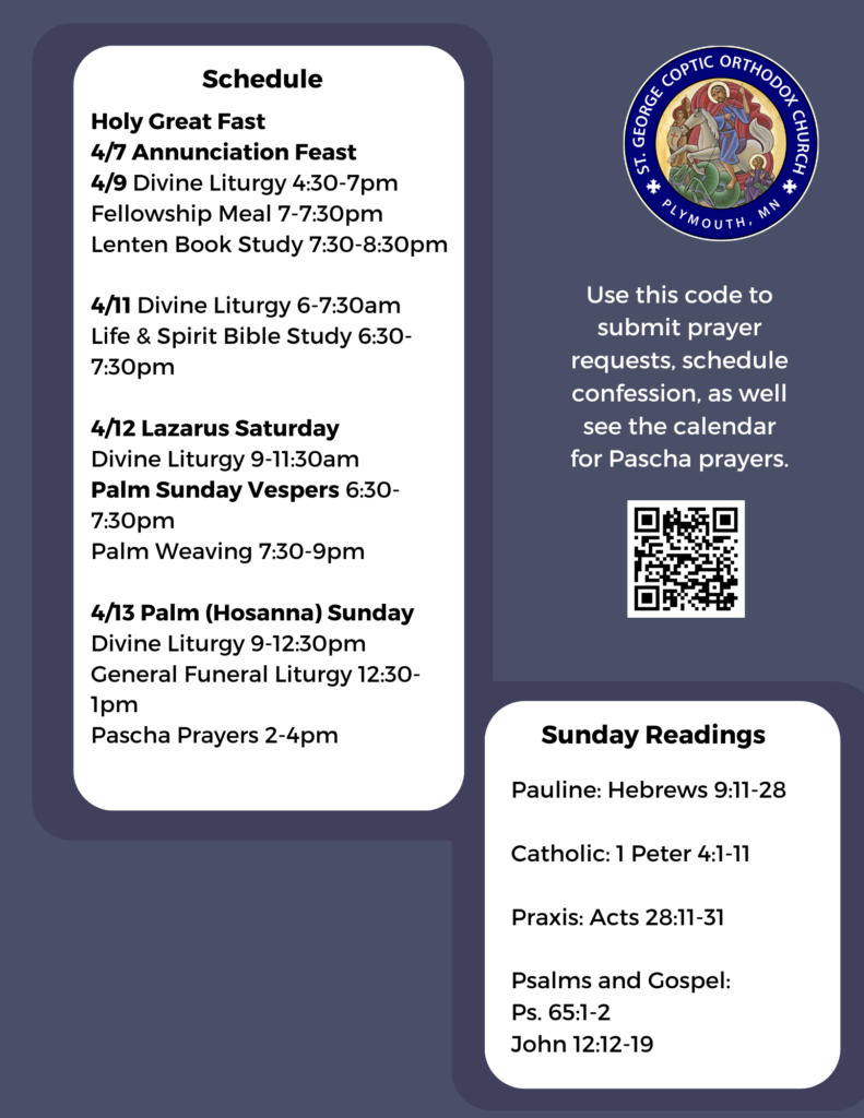 Weekly Bulletin with Schedule: Holy Great Fast 4/7 Annunciation Feast 4/9 Divine Liturgy 4:30-7pm Fellowship Meal 7-7:30pm Lenten Book Study 7:30-8:30pm 4/11 Divine Liturgy 6-7:30am Life & Spirit Bible Study 6:30-7:30pm 4/12 Lazarus Saturday Divine Liturgy 9-11:30am Palm Sunday Vespers 6:30-7:30pm Palm Weaving 7:30-9pm 4/13 Palm (Hosanna) Sunday Divine Liturgy 9-12:30pm General Funeral Liturgy 12:30-1pm Pascha Prayers 2-4pm Sunday Readings Include: Pauline: Hebrews 9:11-28 Catholic: 1 Peter 4:1-11 Praxis: Acts 28:11-31 Psalms and Gospel: Ps. 65:1-2 John 12:12-19 QR code to submit prayer requests, schedule confession, and find the calendar for Pascha prayers in middle right column.