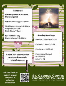Weekly Bulletin with Schedule: 5/8 Martyrdom of St. Mark the Evangelist 5/9 Divine Liturgy 6-7:30am 5/10 Divine Liturgy 9-11:30am Vespers 6:30-7pm Bible Study 7-8pm 5/11 Mother’s Day Divine Liturgy 9-11:30am Sunday Readings Include: Pauline: Colossians 3:1-17 Catholic: 1 John 3:13-24 Praxis: Acts 10:37-43 Psalms and Gospel: Ps. 115:12-13 John 4:1-42 Note to check out construction updates now include in QR code in lower left corner, also to submit prayer requests and schedule confession. Free indeed church theme in upper right corner. Florals decorate background in purple and green.