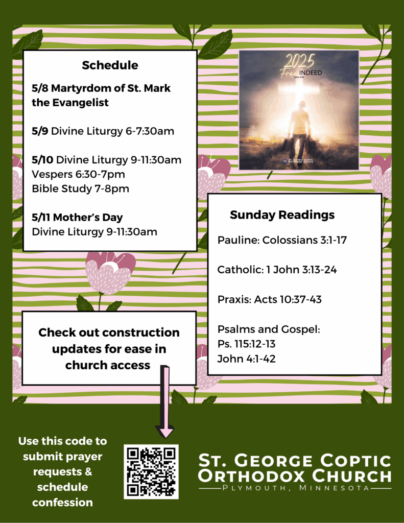 Weekly Bulletin with Schedule: 5/8 Martyrdom of St. Mark the Evangelist 5/9 Divine Liturgy 6-7:30am 5/10 Divine Liturgy 9-11:30am Vespers 6:30-7pm Bible Study 7-8pm 5/11 Mother’s Day Divine Liturgy 9-11:30am Sunday Readings Include: Pauline: Colossians 3:1-17 Catholic: 1 John 3:13-24 Praxis: Acts 10:37-43 Psalms and Gospel: Ps. 115:12-13 John 4:1-42 Note to check out construction updates now include in QR code in lower left corner, also to submit prayer requests and schedule confession. Free indeed church theme in upper right corner. Florals decorate background in purple and green.