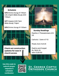 Weekly Bulletin with Schedule: 5/16 Divine Liturgy 6-7:30am Life & Spirit Bible Study 6:30-7:30pm 5/17 Vespers 6:30-7pm Bible Study 7-8pm 5/18 Divine Liturgy 9-11:30am Sunday Readings Include: Pauline: 2 Thessalonians 2:13-3:5 Catholic: 1 John 4:7-13 Praxis: Acts 14:8-23 Psalms and Gospel: Ps. 118:14-16 John 12:35-50 Note to check out construction updates for ease in church access in QR code in lower left corner. Free Indeed theme for year in upper right corner. Green florals decorate background.