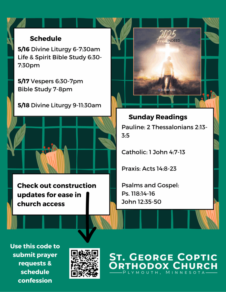 Weekly Bulletin with Schedule: 5/16 Divine Liturgy 6-7:30am Life & Spirit Bible Study 6:30-7:30pm 5/17 Vespers 6:30-7pm Bible Study 7-8pm 5/18 Divine Liturgy 9-11:30am Sunday Readings Include: Pauline: 2 Thessalonians 2:13-3:5 Catholic: 1 John 4:7-13 Praxis: Acts 14:8-23 Psalms and Gospel: Ps. 118:14-16 John 12:35-50 Note to check out construction updates for ease in church access in QR code in lower left corner. Free Indeed theme for year in upper right corner. Green florals decorate background.