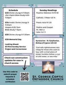 Weekly Bulletin with Schedule: 5/23 Divine Liturgy 6-7:30am Life & Spirit Bible Study 6:30-7:30pm 5/24 Arabic Divine Liturgy 9-11:30am Vespers 6:30-7pm Bible Study 7-8pm 5/25 Divine Liturgy 9-11:30am 5/26 Memorial Day Looking Ahead: 6/1 First Sunday Service Project and Cornerstone Sunday Readings: Pauline: Hebrews 10:19-38 Catholic: 1 Peter 4:6-14 Praxis: Acts 9:1-20 Psalms and Gospel: Ps. 136:1-2 John 14:1-11 Synaxarion - St. Epiphanius, Bishop of Cyprus 403 AD “God sells righteousness very cheap for those who want to buy: with a small piece of bread, humble clothes, a cup of cold water, or one mite.” Check out construction updates for ease in church access in QR code. Also submit prayer requests and schedule confessions in QR code in lower left corner. Free Indeed church theme pictured in lower right corner. Purple and green florals decorate background.