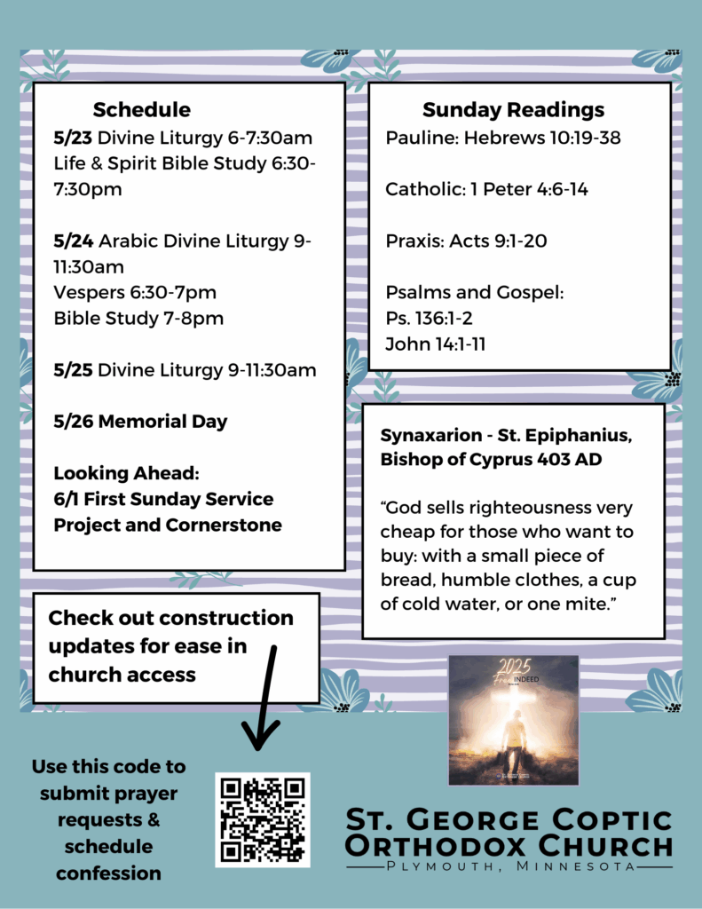 Weekly Bulletin with Schedule: 5/23 Divine Liturgy 6-7:30am Life & Spirit Bible Study 6:30-7:30pm 5/24 Arabic Divine Liturgy 9-11:30am Vespers 6:30-7pm Bible Study 7-8pm 5/25 Divine Liturgy 9-11:30am 5/26 Memorial Day Looking Ahead: 6/1 First Sunday Service Project and Cornerstone Sunday Readings: Pauline: Hebrews 10:19-38 Catholic: 1 Peter 4:6-14 Praxis: Acts 9:1-20 Psalms and Gospel: Ps. 136:1-2 John 14:1-11 Synaxarion - St. Epiphanius, Bishop of Cyprus 403 AD “God sells righteousness very cheap for those who want to buy: with a small piece of bread, humble clothes, a cup of cold water, or one mite.” Check out construction updates for ease in church access in QR code. Also submit prayer requests and schedule confessions in QR code in lower left corner. Free Indeed church theme pictured in lower right corner. Purple and green florals decorate background.