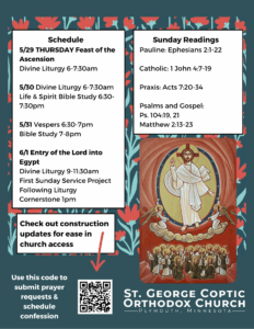Weekly Bulletin with Schedule: 5/29 THURSDAY Feast of the Ascension Divine Liturgy 6-7:30am 5/30 Divine Liturgy 6-7:30am Life & Spirit Bible Study 6:30-7:30pm 5/31 Vespers 6:30-7pm Bible Study 7-8pm 6/1 Entry of the Lord into Egypt Divine Liturgy 9-11:30am First Sunday Service Project Following Liturgy Cornerstone 1pm Sunday Readings: Pauline: Ephesians 2:1-22 Catholic: 1 John 4:7-19 Praxis: Acts 7:20-34 Psalms and Gospel: Ps. 104:19, 21 Matthew 2:13-23 Icon of Ascension in lower right corner. Construction updates, prayer requests, and confession scheduling in QR code in lower left corner. Red and green florals decorate background.