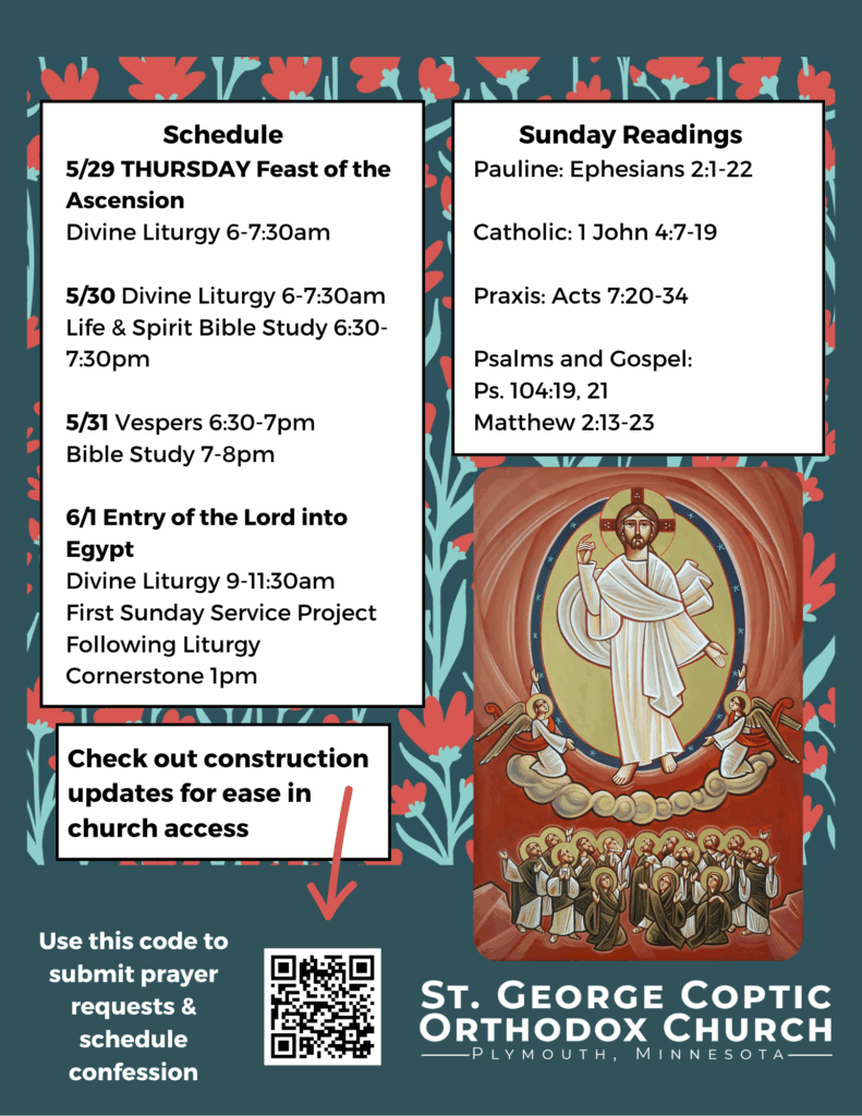 Weekly Bulletin with Schedule: 5/29 THURSDAY Feast of the Ascension Divine Liturgy 6-7:30am 5/30 Divine Liturgy 6-7:30am Life & Spirit Bible Study 6:30-7:30pm 5/31 Vespers 6:30-7pm Bible Study 7-8pm 6/1 Entry of the Lord into Egypt Divine Liturgy 9-11:30am First Sunday Service Project Following Liturgy Cornerstone 1pm Sunday Readings: Pauline: Ephesians 2:1-22 Catholic: 1 John 4:7-19 Praxis: Acts 7:20-34 Psalms and Gospel: Ps. 104:19, 21 Matthew 2:13-23 Icon of Ascension in lower right corner. Construction updates, prayer requests, and confession scheduling in QR code in lower left corner. Red and green florals decorate background.