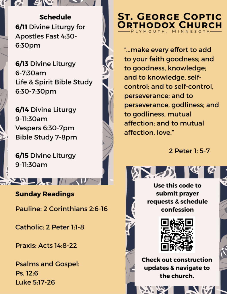 Weekly Bulletin with schedule: 6/11 Divine Liturgy for Apostles Fast 4:30-6:30pm 6/13 Divine Liturgy 6-7:30am Life & Spirit Bible Study 6:30-7:30pm 6/14 Divine Liturgy 9-11:30am Vespers 6:30-7pm Bible Study 7-8pm 6/15 Divine Liturgy 9-11:30am Sunday Readings: Pauline: 2 Corinthians 2:6-16 Catholic: 2 Peter 1:1-8 Praxis: Acts 14:8-22 Psalms and Gospel: Ps. 12:6 Luke 5:17-26 “...make every effort to add to your faith goodness; and to goodness, knowledge; and to knowledge, self-control; and to self-control, perseverance; and to perseverance, godliness; and to godliness, mutual affection; and to mutual affection, love.” 2 Peter 1: 5-7 QR code to submit prayer requests, schedule confession, and view construction updates in lower right corner. Yellow and black florals decorate background.