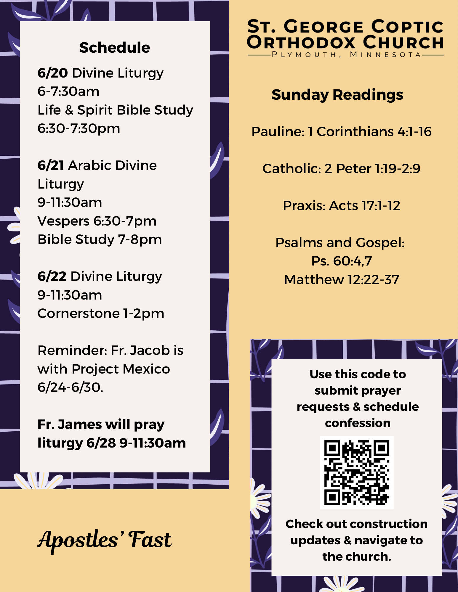 Weekly Bulletin with schedule: 6/20 Divine Liturgy 6-7:30am Life & Spirit Bible Study 6:30-7:30pm 6/21 Arabic Divine Liturgy 9-11:30am Vespers 6:30-7pm Bible Study 7-8pm 6/22 Divine Liturgy 9-11:30am Cornerstone 1-2pm Reminder: Fr. Jacob is with Project Mexico 6/24-6/30. Fr. James will pray liturgy 6/28 9-11:30am Sunday Readings: Pauline: 1 Corinthians 4:1-16 Catholic: 2 Peter 1:19-2:9 Praxis: Acts 17:1-12 Psalm: 60:4,7 Gospel: Matthew 12:22-37 QR code to submit prayer requests, schedule confession, and check construction updates in lower right corner. Apostles’ Fast season.