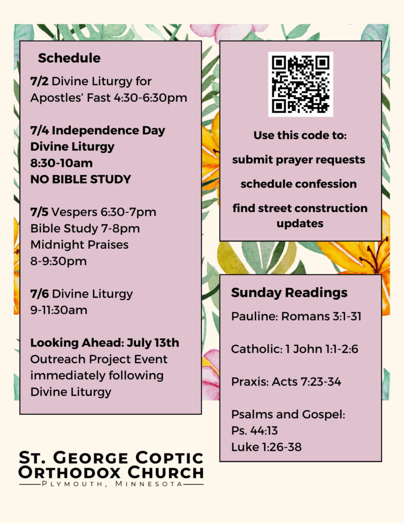 Weekly Bulletin with Schedule: 7/2 Divine Liturgy for Apostles’ Fast 4:30-6:30pm 7/4 Independence Day Divine Liturgy 8:30-10am NO BIBLE STUDY 7/5 Vespers 6:30-7pm Bible Study 7-8pm Midnight Praises 8-9:30pm 7/6 Divine Liturgy 9-11:30am Looking Ahead: July 13th Outreach Project Event immediately following Divine Liturgy Sunday Readings: Pauline: Romans 3:1-31 Catholic: 1 John 1:1-2:6 Praxis: Acts 7:23-34 Psalms and Gospel: Ps. 44:13 Luke 1:26-38 QR code Use this code to: submit prayer requests schedule confession find street construction updates Tropical florals decorate background.