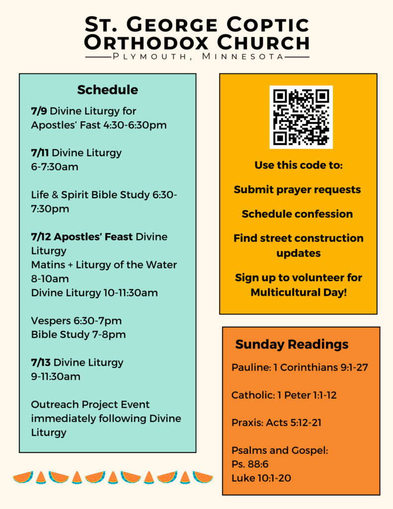 Weekly Bulletin with Schedule: 7/9 Divine Liturgy for Apostles’ Fast 4:30-6:30pm 7/11 Divine Liturgy 6-7:30am Life & Spirit Bible Study 6:30-7:30pm 7/12 Apostles’ Feast Divine Liturgy Matins + Liturgy of the Water 8-10am Divine Liturgy 10-11:30am Vespers 6:30-7pm Bible Study 7-8pm 7/13 Divine Liturgy 9-11:30am Outreach Project Event immediately following Divine Liturgy QR Code in top right column. Use this code to: Submit prayer requests Schedule confession Find street construction updates Sign up to volunteer for Multicultural Day! Sunday Readings include: Pauline: 1 Corinthians 9:1-27 Catholic: 1 Peter 1:1-12 Praxis: Acts 5:12-21 Psalms and Gospel: Ps. 88:6 Luke 10:1-20 Watermelons decorate the bottom of the bulletin.