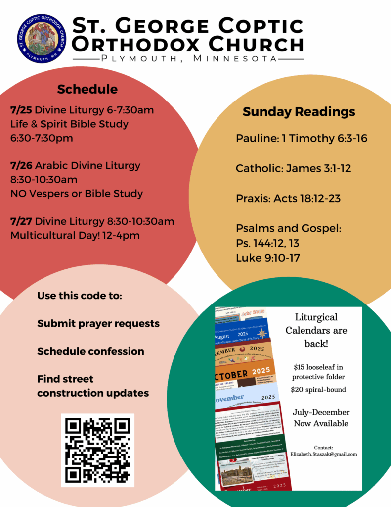 Weekly bulletin with schedule: 7/25 Divine Liturgy 6-7:30am Life & Spirit Bible Study 6:30-7:30pm 7/26 Arabic Divine Liturgy 8:30-10:30am NO Vespers or Bible Study 7/27 Divine Liturgy 8:30-10:30am Multicultural Day! 12-4pm Sunday Readings: Pauline: 1 Timothy 6:3-16 Catholic: James 3:1-12 Praxis: Acts 18:12-23 Psalms and Gospel: Ps. 144:12, 13 Luke 9:10-17 QR code in lower left corner to Use this code to: Submit prayer requests Schedule confession Find street construction updates. Ad for liturgical calendars in lower right corner.