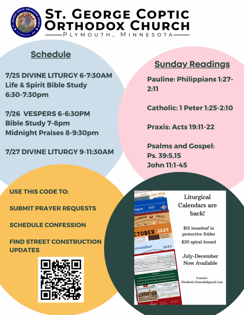 Weekly Bulletin with Schedule: 7/25 Divine Liturgy 6-7:30am Life & Spirit Bible Study 6:30-7:30pm 7/26 Vespers 6-6:30pm Bible Study 7-8pm Midnight Praises 8-9:30pm 7/27 Divine Liturgy 9-11:30am Sunday Readings: Pauline: Philippians 1:27-2:11 Catholic: 1 Peter 1:25-2:10 Praxis: Acts 19:11-22 Psalms and Gospel: Ps. 39:5,15 John 11:1-45 QR code to submit prayer requests, schedule confession, and find street construction updates in lower left corner. Liturgical calendars are back. Contact elizabeth.staszak@gmail.com for information.