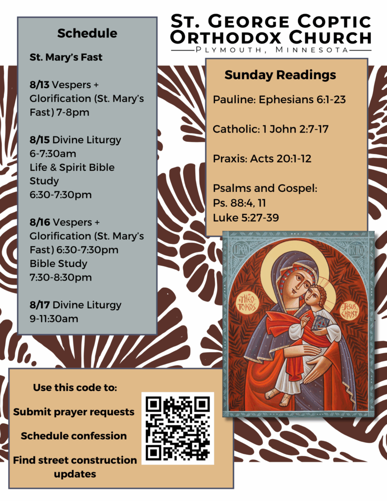 Weekly Bulletin with Schedule St. Mary’s Fast 8/13 Vespers + Glorification (St. Mary’s Fast) 7-8pm 8/15 Divine Liturgy 6-7:30am Life & Spirit Bible Study 6:30-7:30pm 8/16 Vespers + Glorification (St. Mary’s Fast) 6:30-7:30pm Bible Study 7:30-8:30pm 8/17 Divine Liturgy 9-11:30am Sunday Readings: Pauline: Ephesians 6:1-23 Catholic: 1 John 2:7-17 Praxis: Acts 20:1-12 Psalms and Gospel: Ps. 88:4, 11 Luke 5:27-39 QR code in bottom left corner to Use this code to: Submit prayer requests Schedule confession Find street construction updates Icon of Theotokos and Christ in right column.